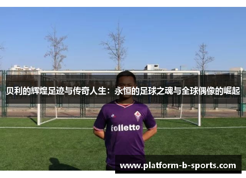 贝利的辉煌足迹与传奇人生：永恒的足球之魂与全球偶像的崛起