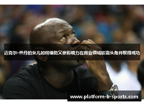 迈克尔·乔丹的女儿如何借助父亲影响力在商业领域崭露头角并取得成功