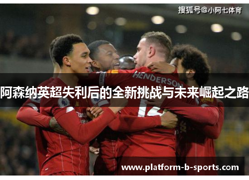 阿森纳英超失利后的全新挑战与未来崛起之路