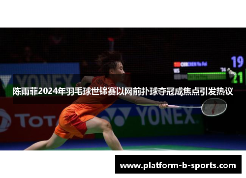 陈雨菲2024年羽毛球世锦赛以网前扑球夺冠成焦点引发热议