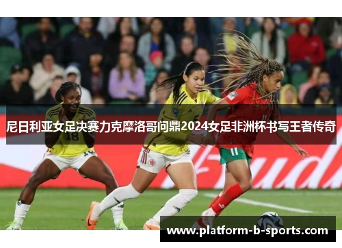 尼日利亚女足决赛力克摩洛哥问鼎2024女足非洲杯书写王者传奇