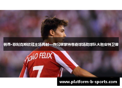 若昂·菲利克斯欧冠主场两射一传闪耀蒙特惠奇球场助球队大胜安特卫普 若昂·菲利克斯欧冠主场两射一传闪耀蒙特惠奇球场助球队大胜安特卫普